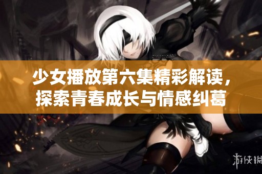 少女播放第六集精彩解读，探索青春成长与情感纠葛