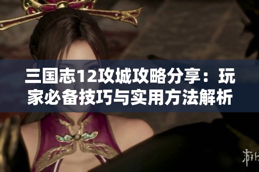 三国志12攻城攻略分享：玩家必备技巧与实用方法解析