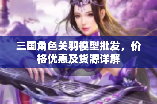 三国角色关羽模型批发，价格优惠及货源详解