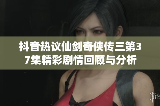 抖音热议仙剑奇侠传三第37集精彩剧情回顾与分析