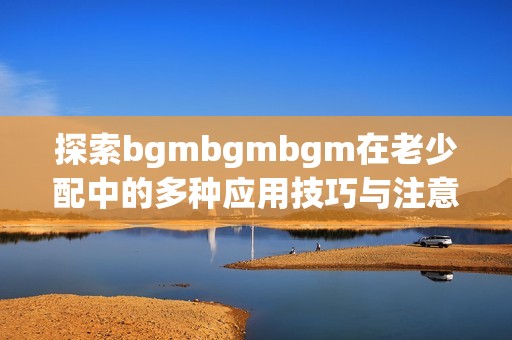 探索bgmbgmbgm在老少配中的多种应用技巧与注意事项
