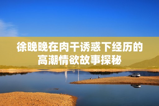 徐晚晚在肉干诱惑下经历的高潮情欲故事探秘