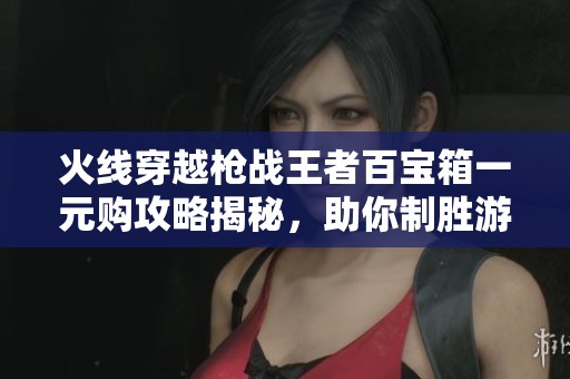 火线穿越枪战王者百宝箱一元购攻略揭秘，助你制胜游戏