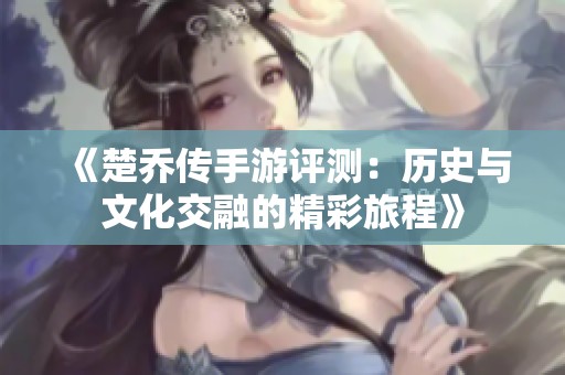 《楚乔传手游评测：历史与文化交融的精彩旅程》