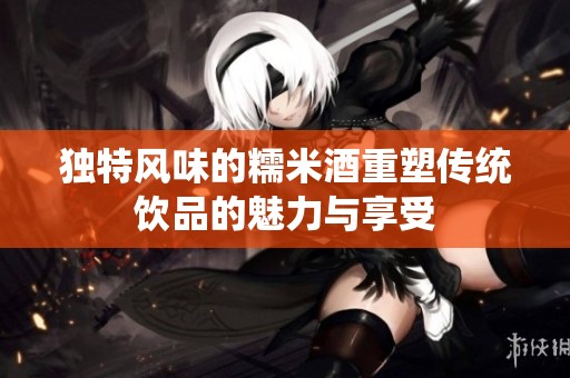 独特风味的糯米酒重塑传统饮品的魅力与享受