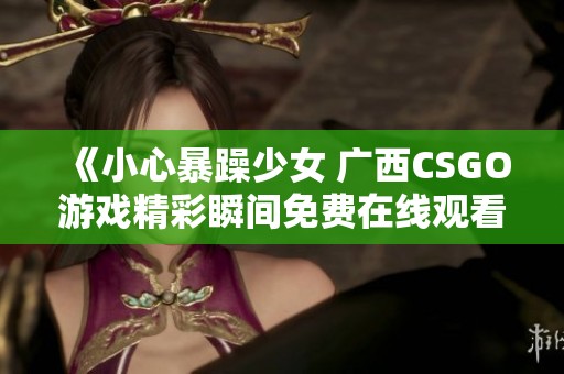 《小心暴躁少女 广西CSGO游戏精彩瞬间免费在线观看》