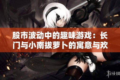 股市波动中的趣味游戏：长门与小南拔萝卜的寓意与欢乐
