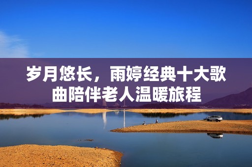 岁月悠长，雨婷经典十大歌曲陪伴老人温暖旅程