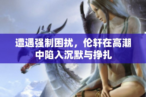 遭遇强制困扰，伦轩在高潮中陷入沉默与挣扎