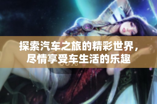 探索汽车之旅的精彩世界，尽情享受车生活的乐趣