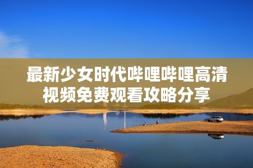 最新少女时代哔哩哔哩高清视频免费观看攻略分享