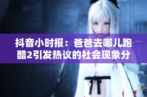 抖音小时报：爸爸去哪儿跑酷2引发热议的社会现象分析