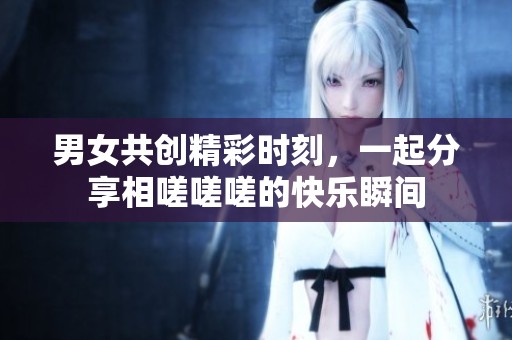 男女共创精彩时刻，一起分享相嗟嗟嗟的快乐瞬间