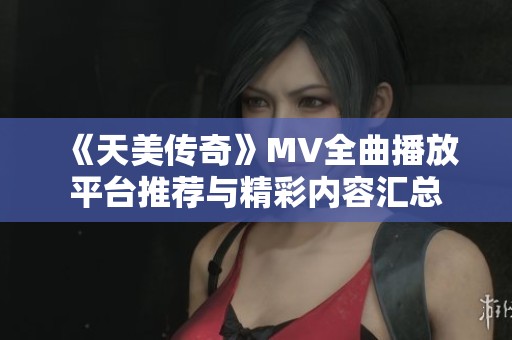 《天美传奇》MV全曲播放平台推荐与精彩内容汇总