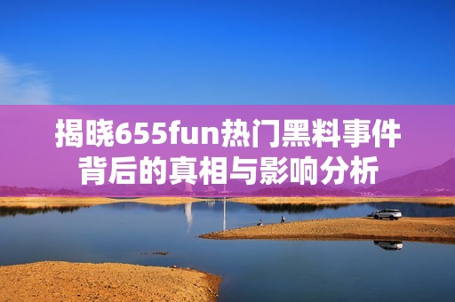 揭晓655fun热门黑料事件背后的真相与影响分析