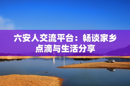 六安人交流平台：畅谈家乡点滴与生活分享