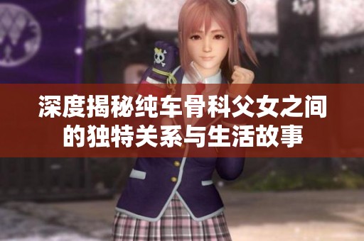 深度揭秘纯车骨科父女之间的独特关系与生活故事