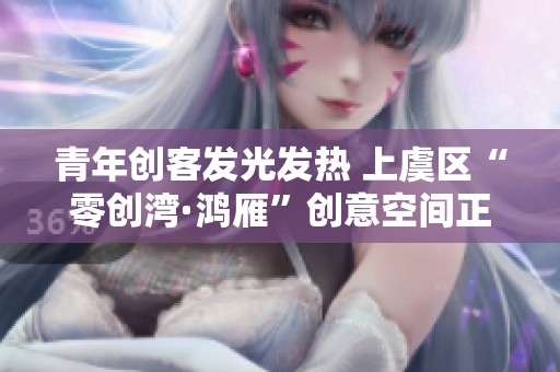 青年创客发光发热 上虞区“零创湾·鸿雁”创意空间正式启用