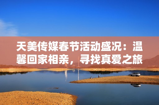 天美传媒春节活动盛况：温馨回家相亲，寻找真爱之旅