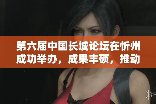 第六届中国长城论坛在忻州成功举办，成果丰硕，推动遗产保护发展