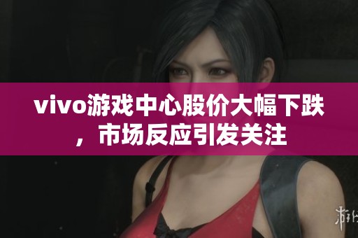 vivo游戏中心股价大幅下跌，市场反应引发关注