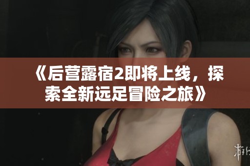 《后营露宿2即将上线，探索全新远足冒险之旅》
