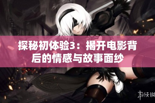 探秘初体验3：揭开电影背后的情感与故事面纱