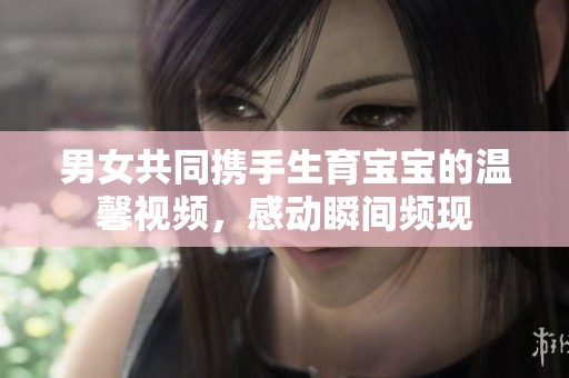 男女共同携手生育宝宝的温馨视频，感动瞬间频现