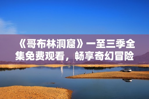 《哥布林洞窟》一至三季全集免费观看，畅享奇幻冒险之旅