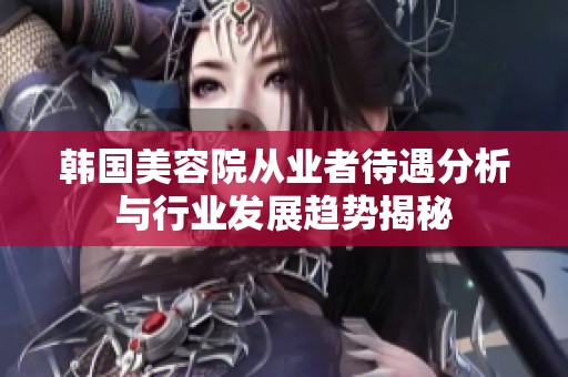 韩国美容院从业者待遇分析与行业发展趋势揭秘