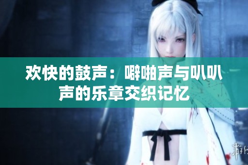 欢快的鼓声：噼啪声与叭叭声的乐章交织记忆