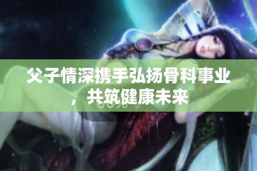 父子情深携手弘扬骨科事业，共筑健康未来