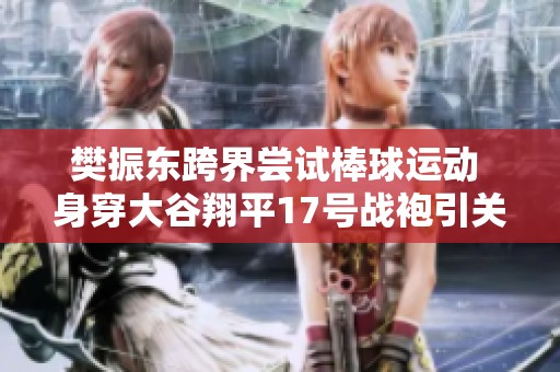 樊振东跨界尝试棒球运动 身穿大谷翔平17号战袍引关注