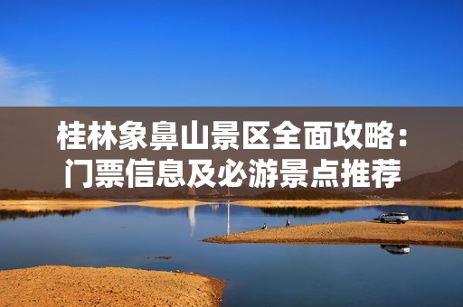 桂林象鼻山景区全面攻略：门票信息及必游景点推荐