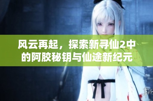风云再起，探索新寻仙2中的阿胶秘钥与仙途新纪元