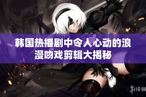 韩国热播剧中令人心动的浪漫吻戏剪辑大揭秘