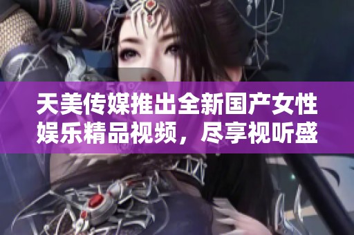 天美传媒推出全新国产女性娱乐精品视频，尽享视听盛宴