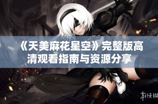 《天美麻花星空》完整版高清观看指南与资源分享