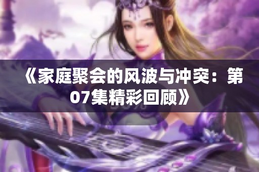 《家庭聚会的风波与冲突：第07集精彩回顾》