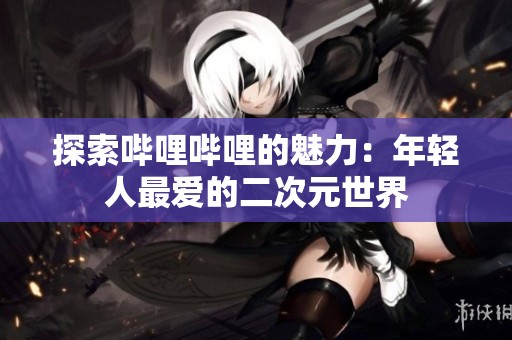 探索哔哩哔哩的魅力：年轻人最爱的二次元世界
