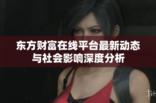 东方财富在线平台最新动态与社会影响深度分析