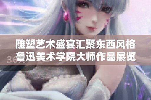雕塑艺术盛宴汇聚东西风格鲁迅美术学院大师作品展览
