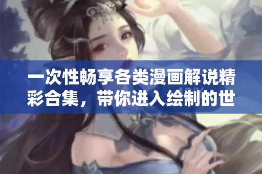 一次性畅享各类漫画解说精彩合集，带你进入绘制的世界