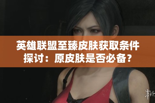 英雄联盟至臻皮肤获取条件探讨：原皮肤是否必备？