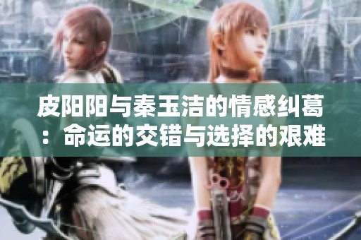 皮阳阳与秦玉洁的情感纠葛：命运的交错与选择的艰难