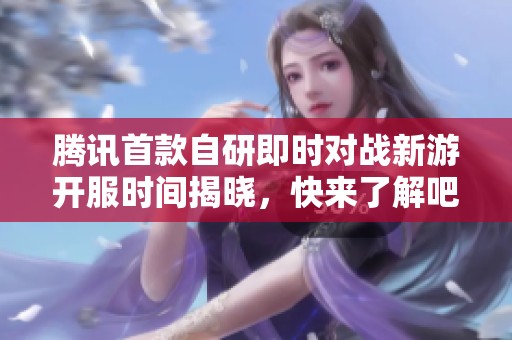 腾讯首款自研即时对战新游开服时间揭晓，快来了解吧！