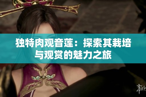 独特肉观音莲：探索其栽培与观赏的魅力之旅