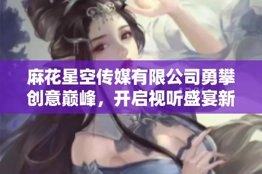 麻花星空传媒有限公司勇攀创意巅峰，开启视听盛宴新篇章
