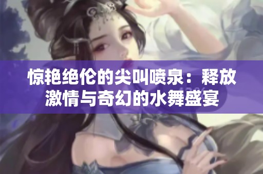 惊艳绝伦的尖叫喷泉：释放激情与奇幻的水舞盛宴