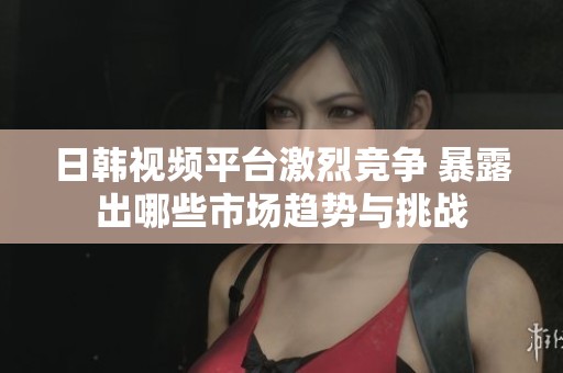 日韩视频平台激烈竞争 暴露出哪些市场趋势与挑战